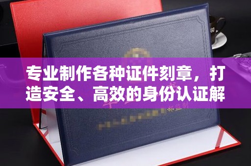 隰县专业制作各种证件刻章，打造安全、高效的身份认证解决方案